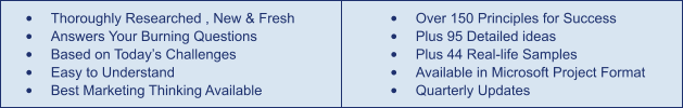 •	Thoroughly Researched , New & Fresh •	Answers Your Burning Questions •	Based on Today’s Challenges •	Easy to Understand •	Best Marketing Thinking Available •	Over 150 Principles for Success •	Plus 95 Detailed ideas •	Plus 44 Real-life Samples •	Available in Microsoft Project Format •	Quarterly Updates
