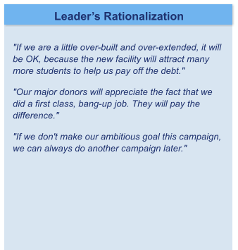 Leader’s Rationalization  "If we are a little over-built and over-extended, it will be OK, because the new facility will attract many more students to help us pay off the debt."	 "Our major donors will appreciate the fact that we did a first class, bang-up job. They will pay the difference."	 "If we don't make our ambitious goal this campaign, we can always do another campaign later."